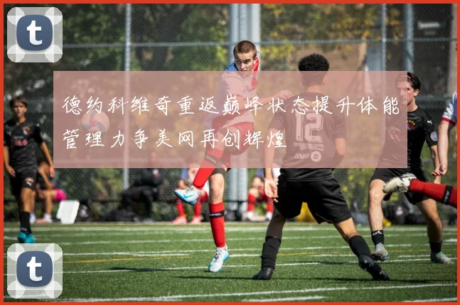 德约科维奇重返巅峰状态提升体能管理力争美网再创辉煌