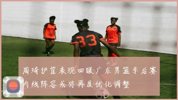 周琦护筐表现回暖广东男篮季后赛内线阵容或将再度优化调整