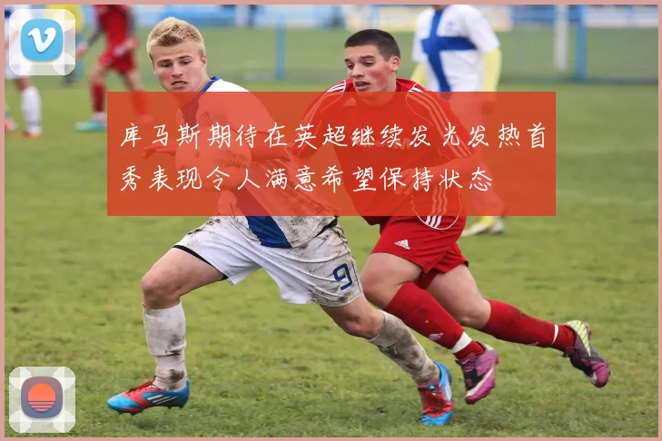库马斯期待在英超继续发光发热首秀表现令人满意希望保持状态