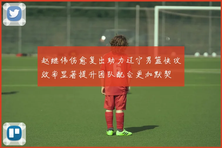 赵继伟伤愈复出助力辽宁男篮快攻效率显著提升团队配合更加默契