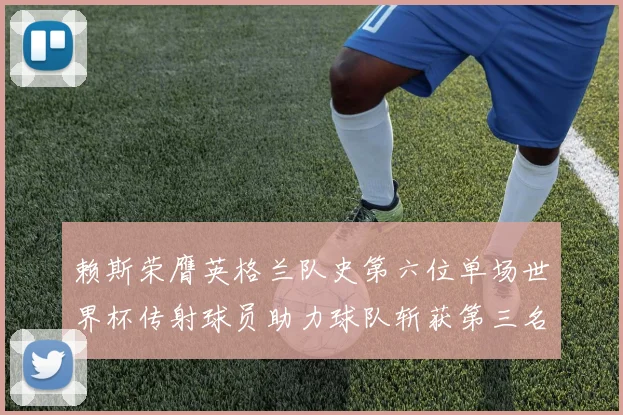 赖斯荣膺英格兰队史第六位单场世界杯传射球员助力球队斩获第三名